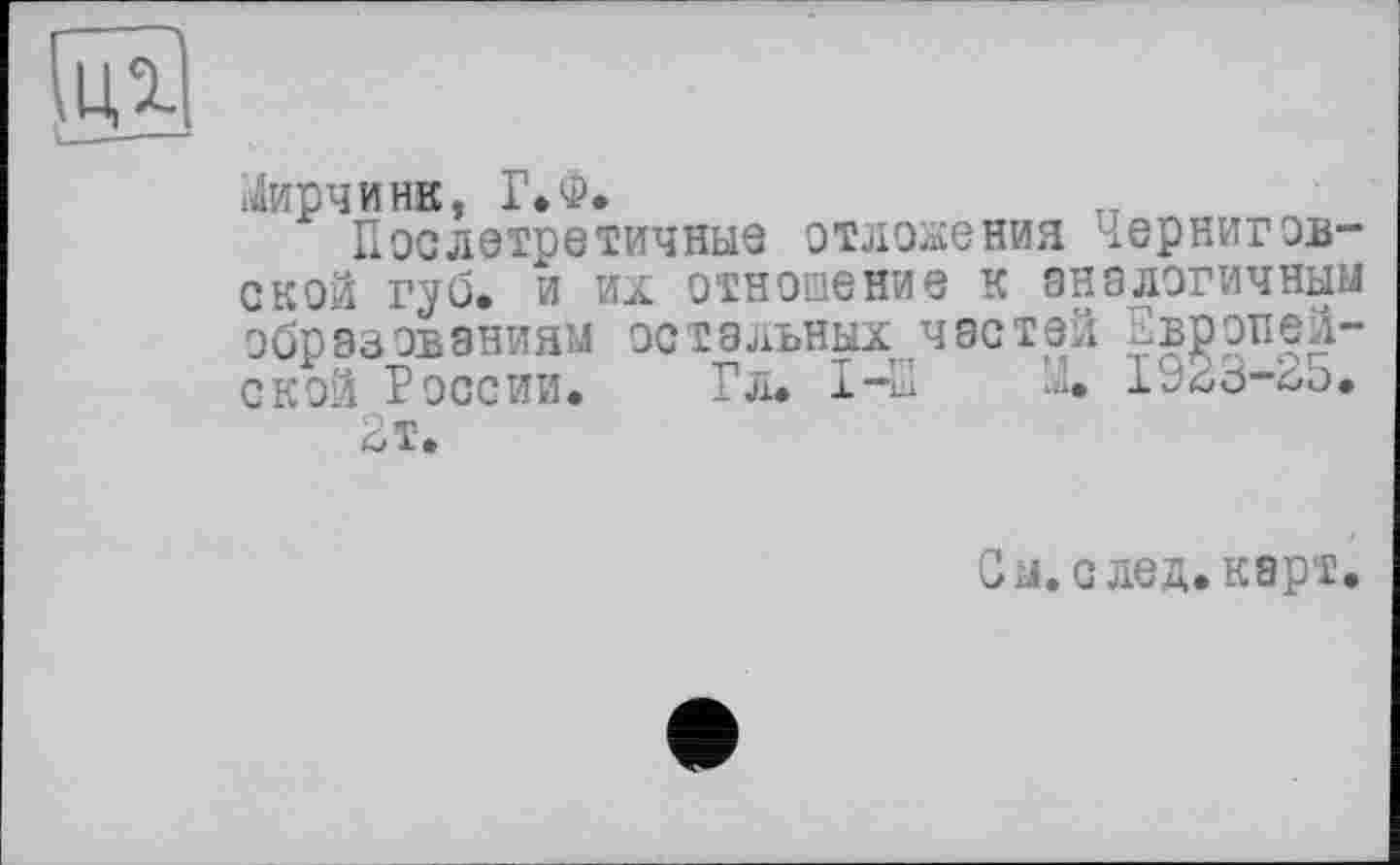 ﻿іДирчинв, Г.Ф.
Послетретичныз отложения ІерНИГОВ“ ской губ. и их отношение к аналогичным образованиям остальных частей Европейской России. Гл. 1-Е М. 1^23-2з.
2 т.
м. с лед. карт.